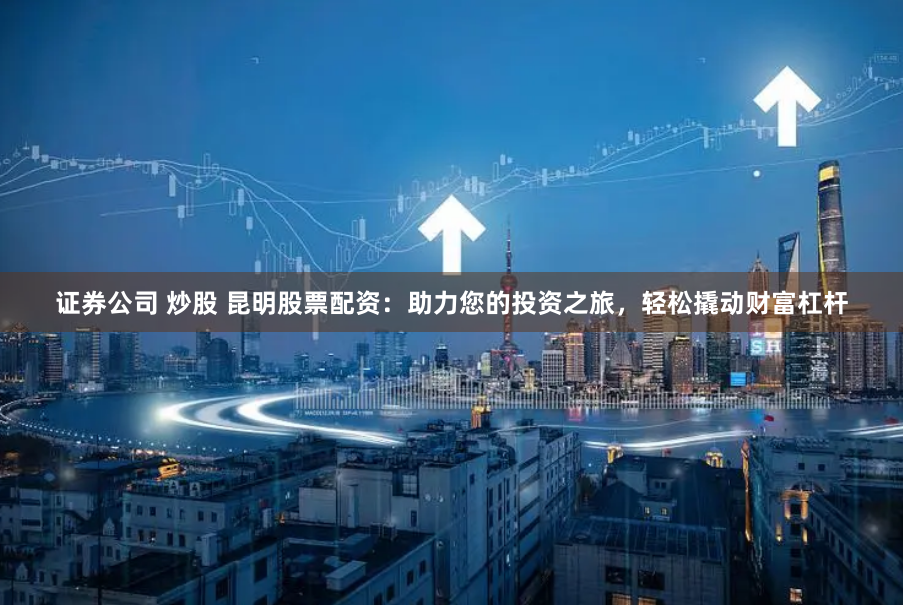 证券公司 炒股 昆明股票配资：助力您的投资之旅，轻松撬动财富杠杆