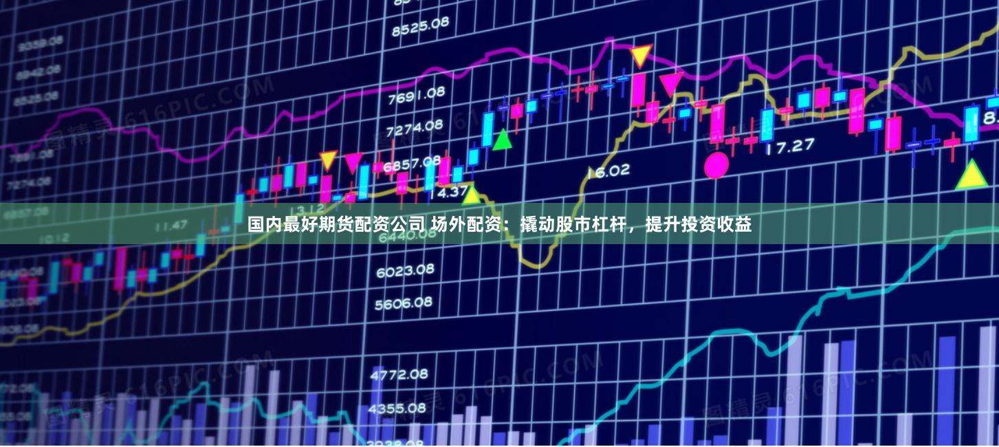 国内最好期货配资公司 场外配资：撬动股市杠杆，提升投资收益