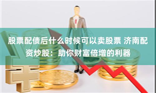 股票配债后什么时候可以卖股票 济南配资炒股：助你财富倍增的利器