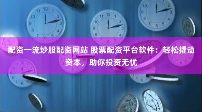 配资一流炒股配资网站 股票配资平台软件：轻松撬动资本，助你投资无忧