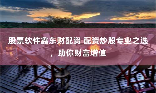 股票软件鑫东财配资 配资炒股专业之选，助你财富增值