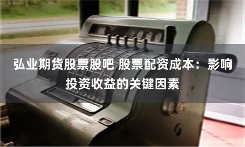 弘业期货股票股吧 股票配资成本：影响投资收益的关键因素